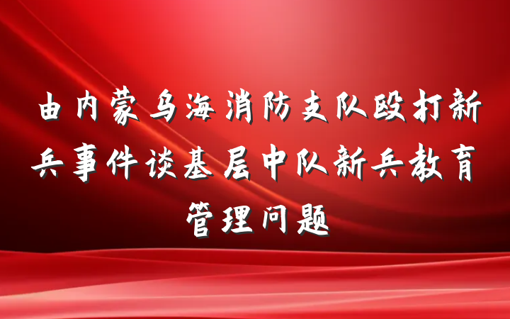 由内蒙乌海消防支队殴打新兵事件谈基层中队新兵教育管理问题