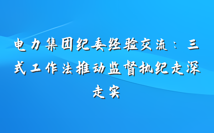 电力集团纪委经验交流：三式工作法推动监督执纪走深走实