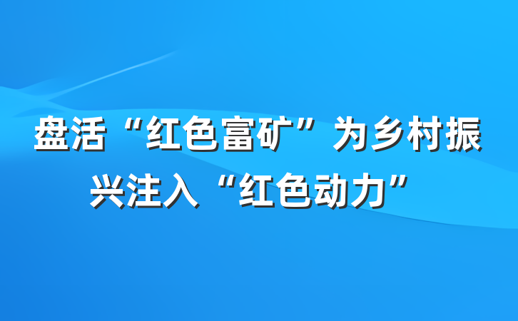 盘活“红色富矿”为乡村振兴注入“红色动力”