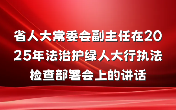 省人大常委会副主任在2025年法治护绿人大行执法检查部署会上的讲话