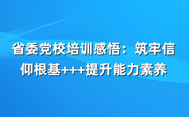 省委党校培训感悟：筑牢信仰根基   提升能力素养