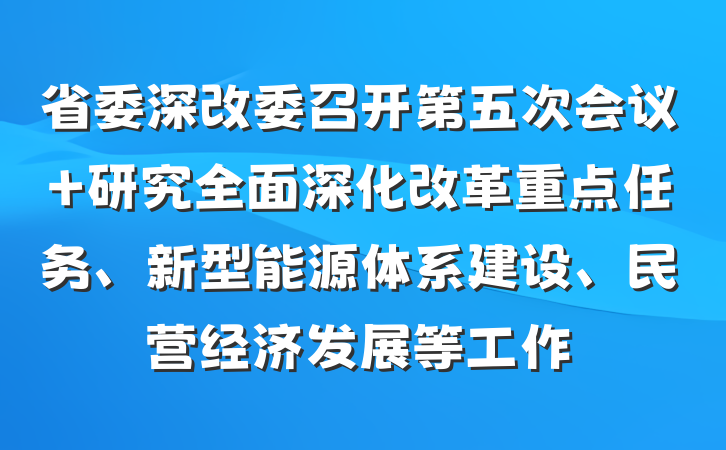 省委深改委召开第五次会议 研究全面深化改革重点任务、新型能源体系建设、民营经济发展等工作