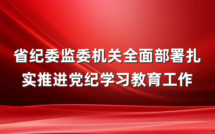 省纪委监委机关全面部署扎实推进党纪学习教育工作