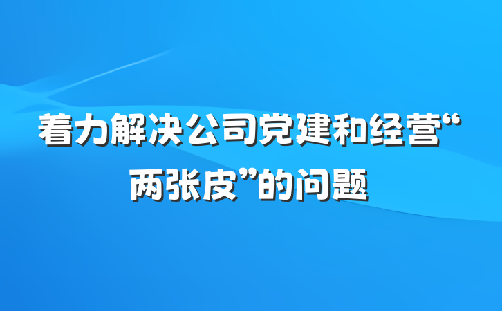 着力解决公司党建和经营“两张皮”的问题
