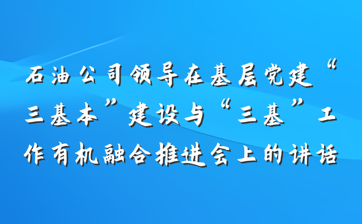 石油公司领导在基层党建“三基本”建设与“三基”工作有机融合推进会上的讲话