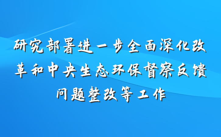 研究部署进一步全面深化改革和中央生态环保督察反馈问题整改等工作