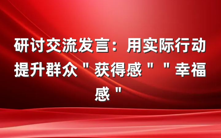 研讨交流发言：用实际行动提升群众＂获得感＂＂幸福感＂