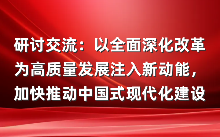研讨交流：以全面深化改革为高质量发展注入新动能，加快推动中国式现代化建设