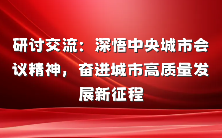 研讨交流：深悟中央城市会议精神，奋进城市高质量发展新征程