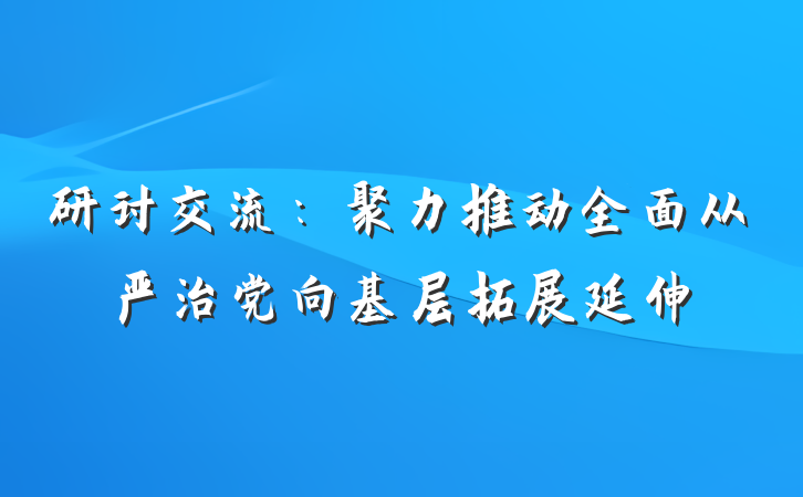 研讨交流：聚力推动全面从严治党向基层拓展延伸