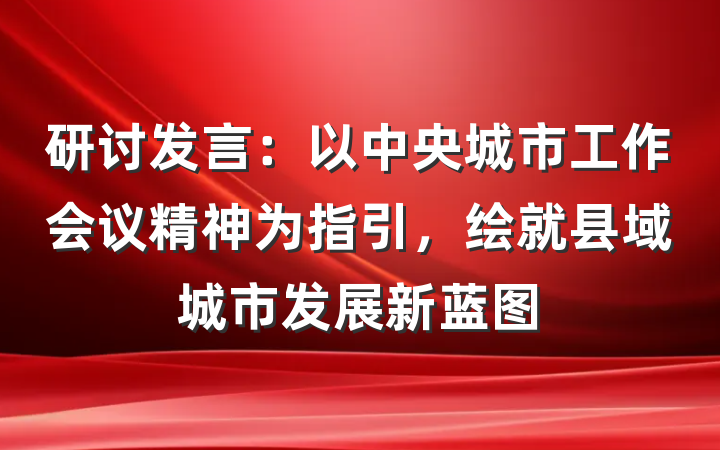 研讨发言：以中央城市工作会议精神为指引，绘就县域城市发展新蓝图