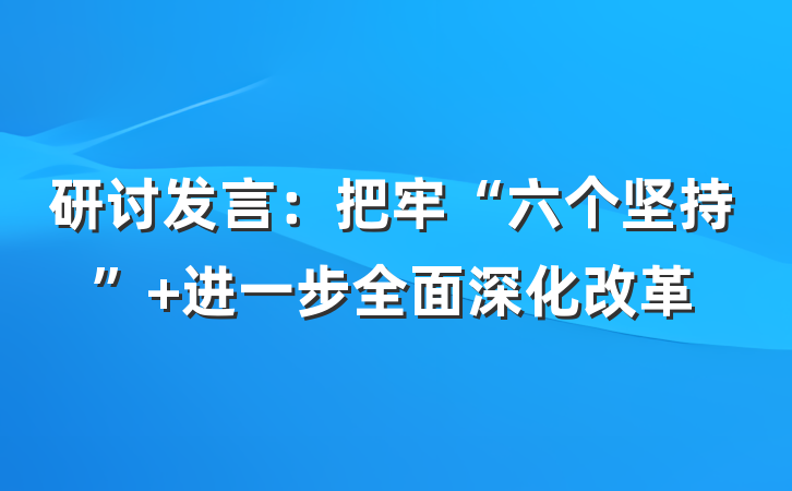 研讨发言：把牢“六个坚持” 进一步全面深化改革