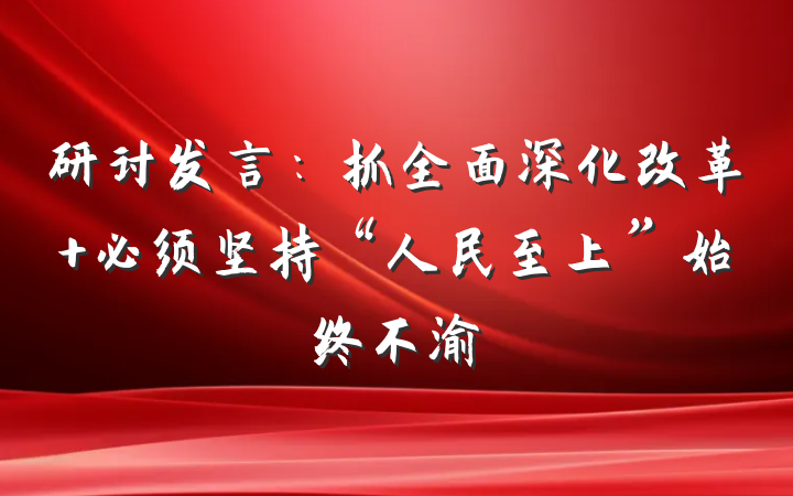 研讨发言：抓全面深化改革 必须坚持“人民至上”始终不渝