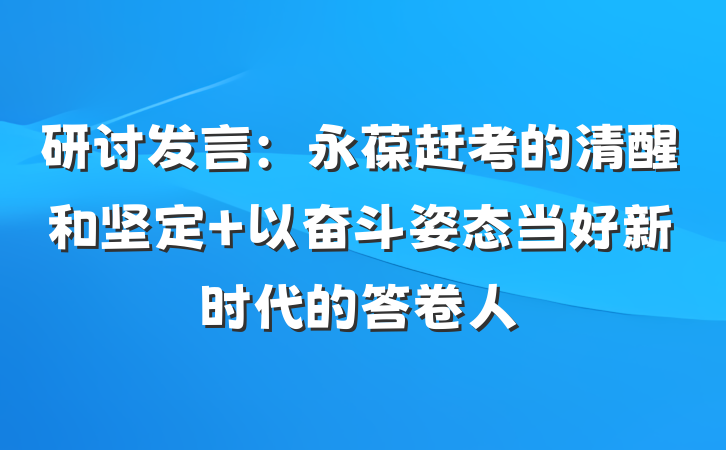 研讨发言：永葆赶考的清醒和坚定 以奋斗姿态当好新时代的答卷人