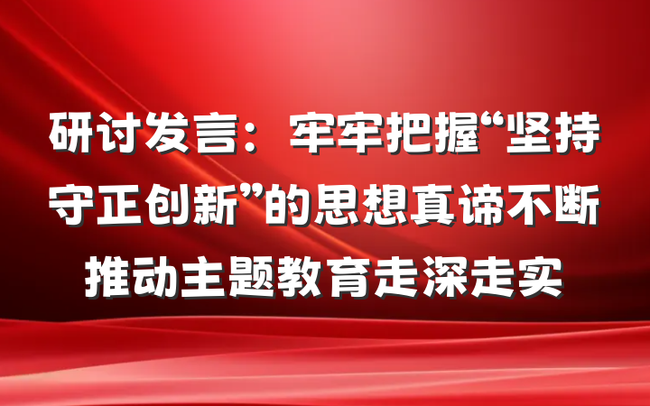 研讨发言：牢牢把握“坚持守正创新”的思想真谛不断推动主题教育走深走实