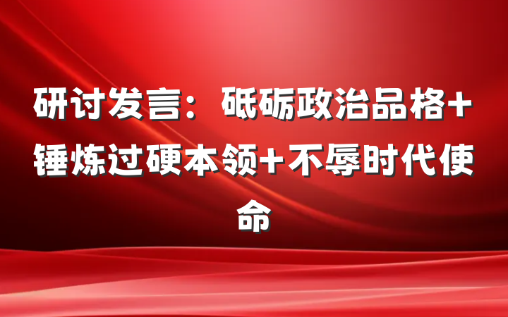 研讨发言：砥砺政治品格 锤炼过硬本领 不辱时代使命