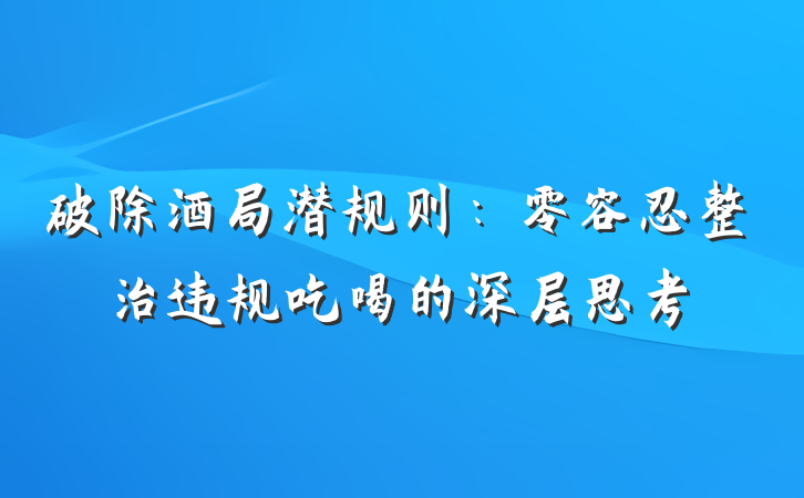 破除酒局潜规则：零容忍整治违规吃喝的深层思考