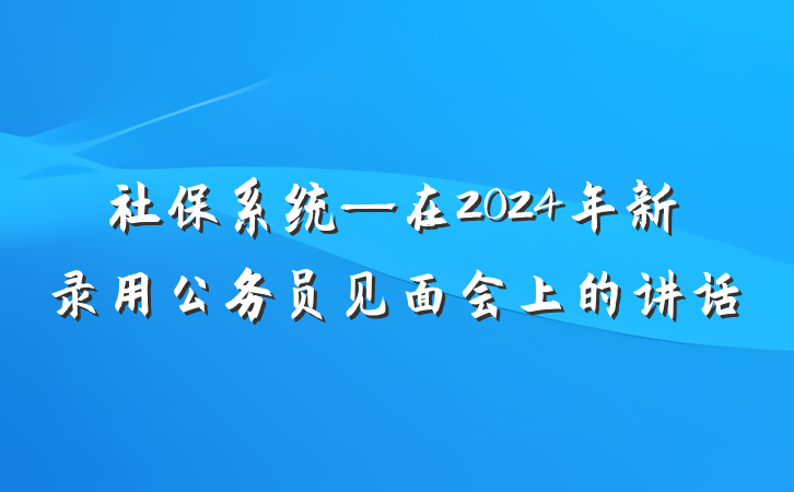 社保系统—在2024年新录用公务员见面会上的讲话
