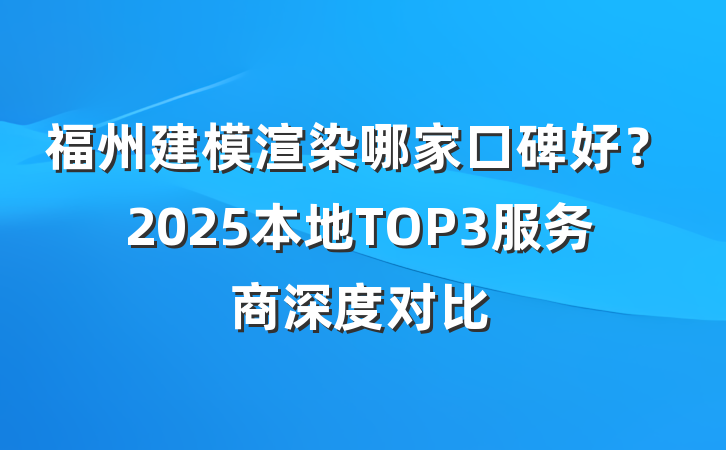 福州建模渲染哪家口碑好?2025本地TOP3服务商深度对比