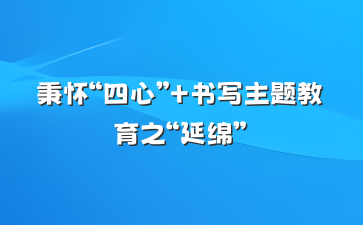 秉怀“四心” 书写主题教育之“延绵”