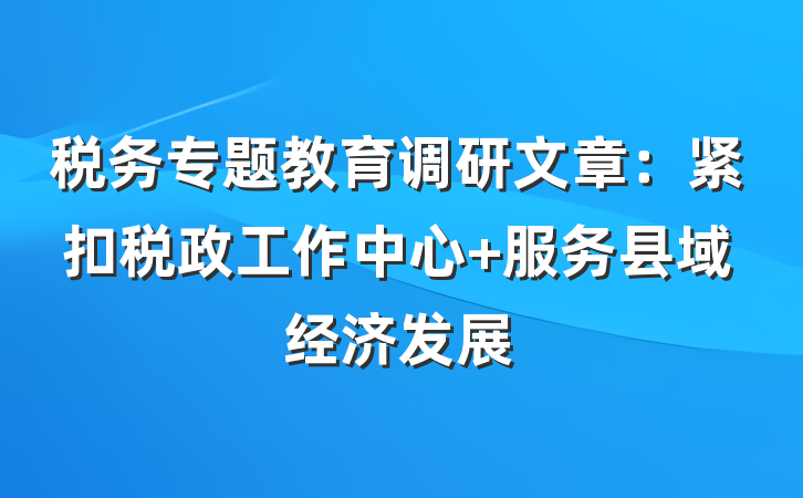 税务专题教育调研文章：紧扣税政工作中心 服务县域经济发展