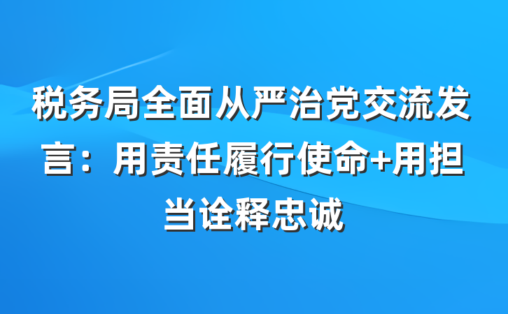 税务局全面从严治党交流发言：用责任履行使命 用担当诠释忠诚