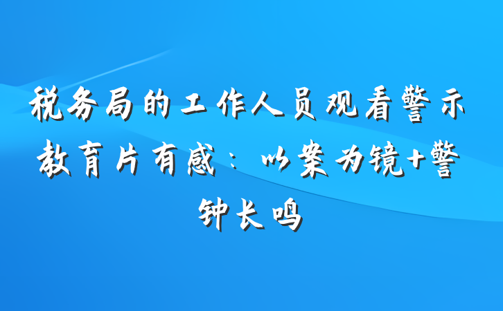 税务局的工作人员观看警示教育片有感：以案为镜 警钟长鸣