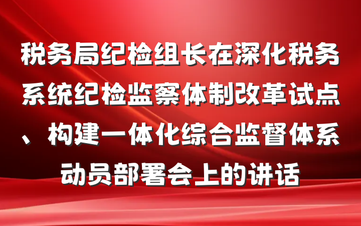 税务局纪检组长在深化税务系统纪检监察体制改革试点、构建一体化综合监督体系动员部署会上的讲话