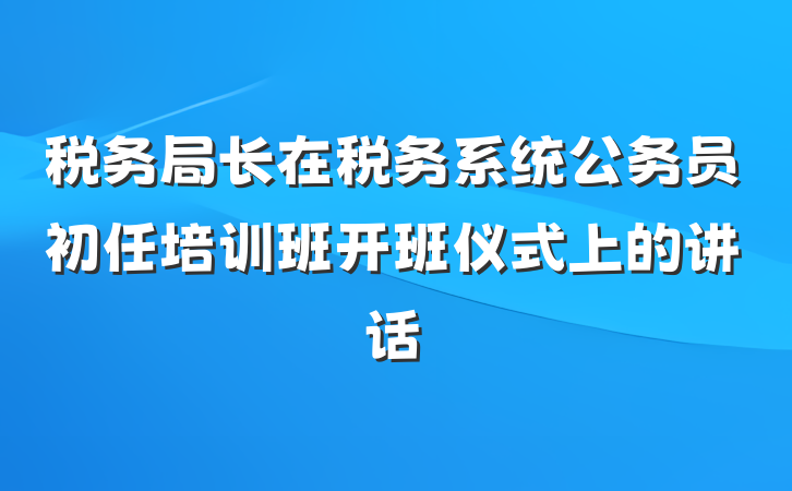 税务局长在税务系统公务员初任培训班开班仪式上的讲话