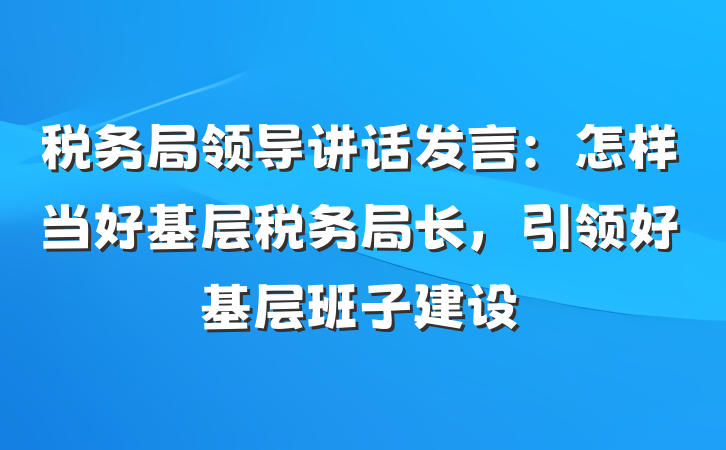 税务局领导讲话发言：怎样当好基层税务局长，引领好基层班子建设