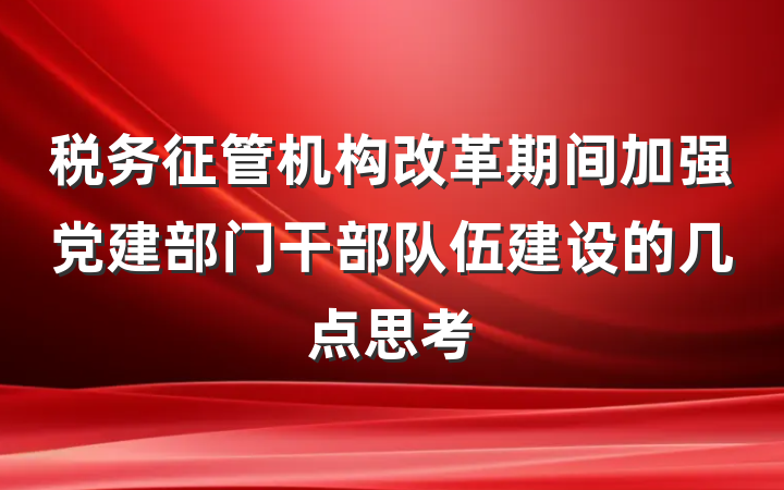 税务征管机构改革期间加强党建部门干部队伍建设的几点思考