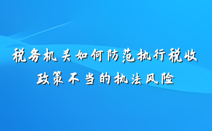 税务机关如何防范执行税收政策不当的执法风险