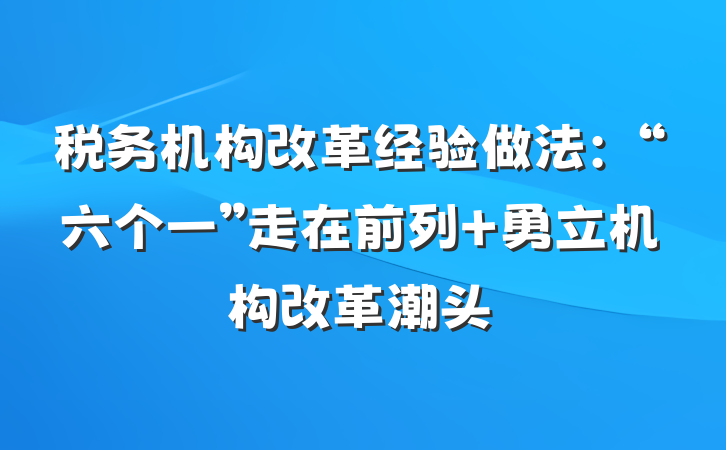 税务机构改革经验做法：“六个一”走在前列 勇立机构改革潮头