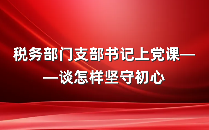 税务部门支部书记上党课——谈怎样坚守初心