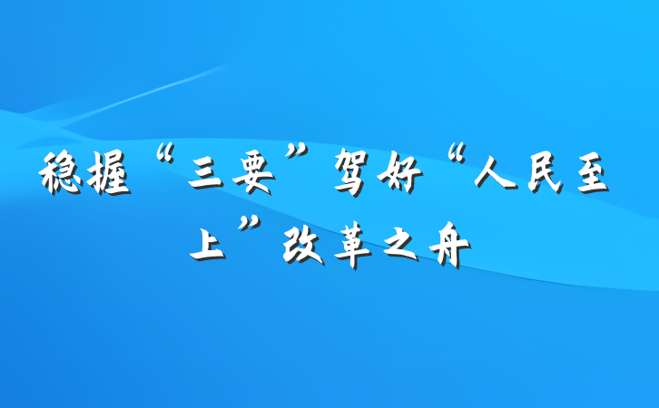 稳握“三要”驾好“人民至上”改革之舟