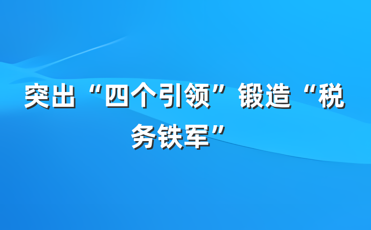 突出“四个引领”锻造“税务铁军”