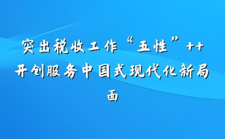 突出税收工作“五性”  开创服务中国式现代化新局面