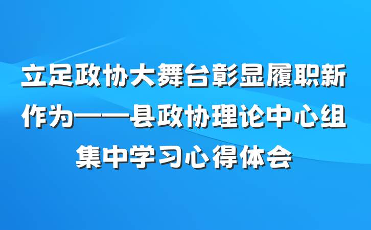立足政协大舞台彰显履职新作为——县政协理论中心组集中学习心得体会