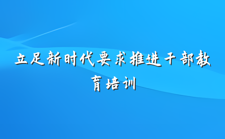 立足新时代要求推进干部教育培训