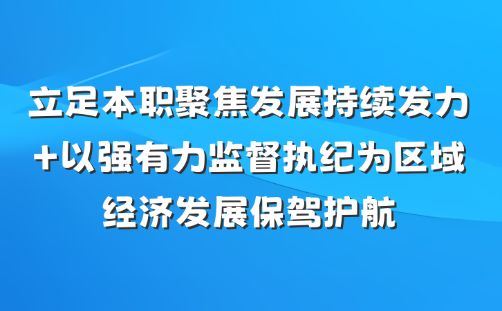 立足本职聚焦发展持续发力 以强有力监督执纪为区域经济发展保驾护航
