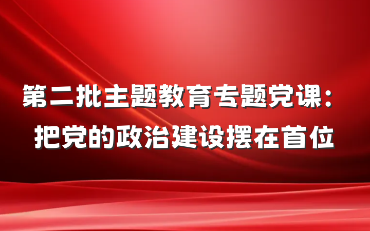 第二批主题教育专题党课：把党的政治建设摆在首位