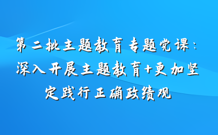 第二批主题教育专题党课：深入开展主题教育 更加坚定践行正确政绩观