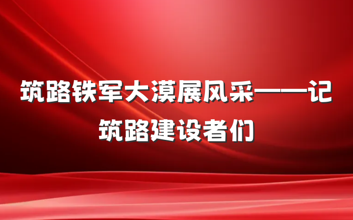 筑路铁军大漠展风采——记筑路建设者们