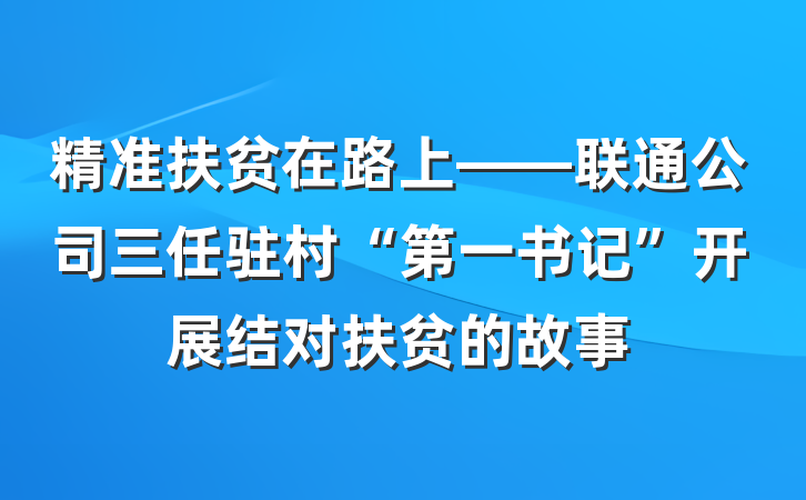 精准扶贫在路上——联通公司三任驻村“第一书记”开展结对扶贫的故事