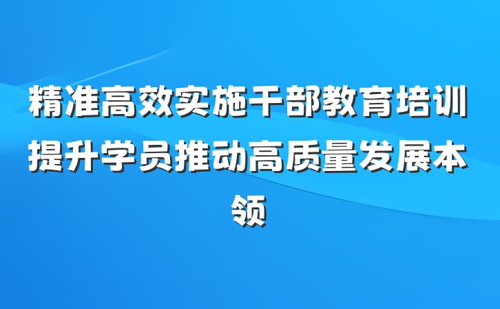 精准高效实施干部教育培训提升学员推动高质量发展本领