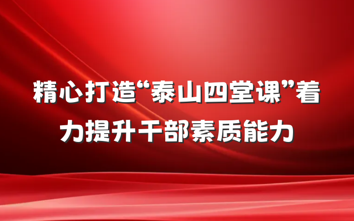 精心打造“泰山四堂课”着力提升干部素质能力