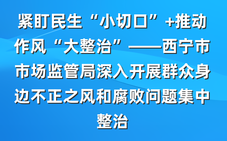 紧盯民生“小切口” 推动作风“大整治”——西宁市市场监管局深入开展群众身边不正之风和腐败问题集中整治