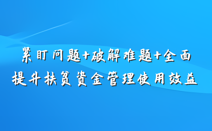 紧盯问题 破解难题 全面提升扶贫资金管理使用效益