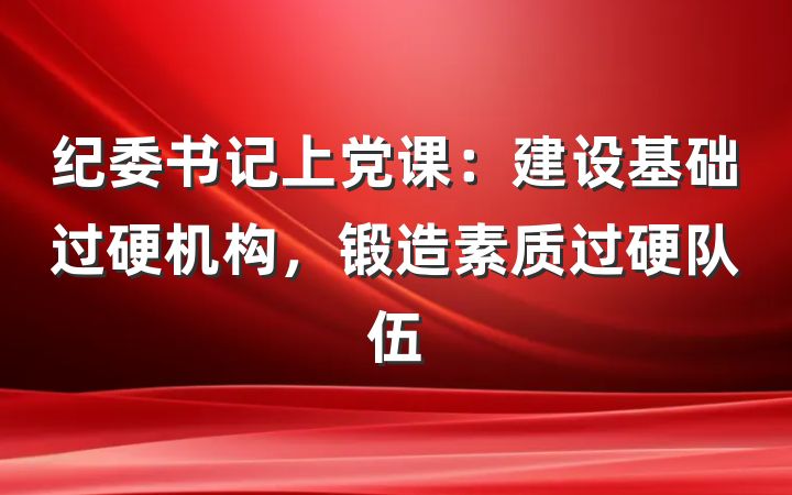 纪委书记上党课：建设基础过硬机构，锻造素质过硬队伍