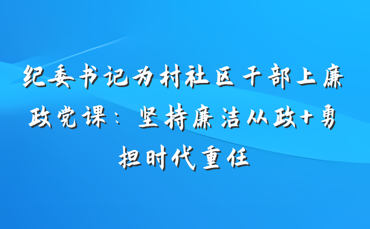纪委书记为村社区干部上廉政党课：坚持廉洁从政 勇担时代重任